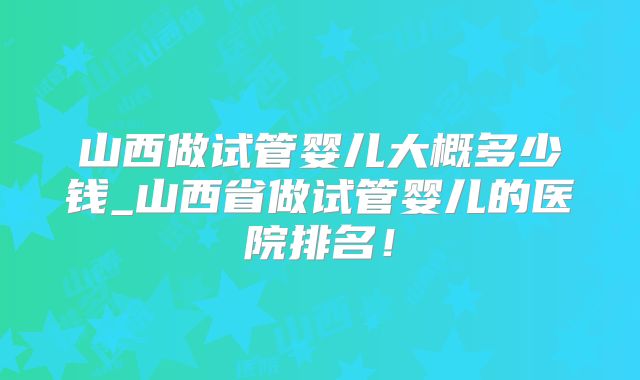 山西做试管婴儿大概多少钱_山西省做试管婴儿的医院排名!