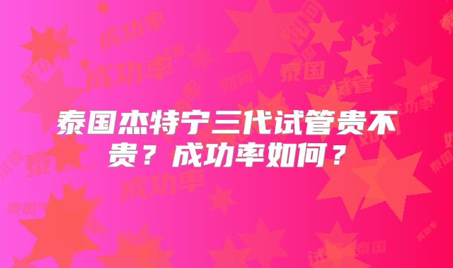 泰国杰特宁三代试管贵不贵?成功率如何?