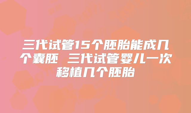 三代试管15个胚胎能成几个囊胚 三代试管婴儿一次移植几个胚胎