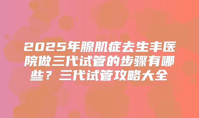2025年腺肌症去生丰医院做三代试管的步骤有哪些?三代试管攻略大全
