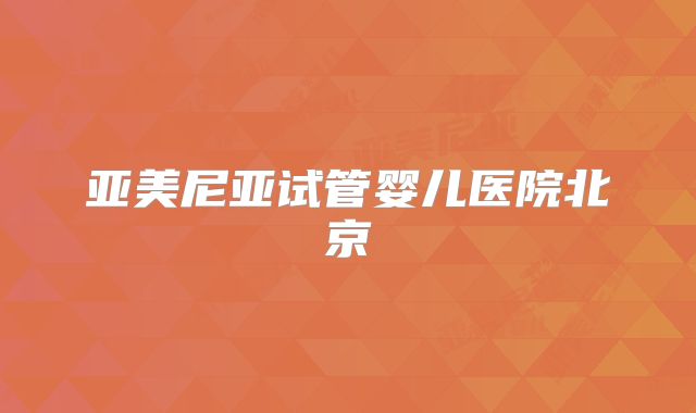 亚美尼亚试管婴儿医院北京