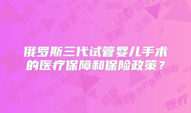 俄罗斯三代试管婴儿手术的医疗保障和保险政策?