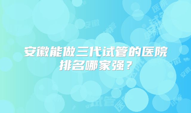 安徽能做三代试管的医院排名哪家强?