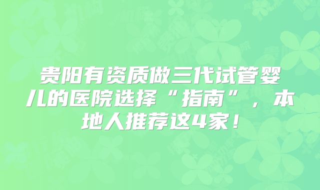 贵阳有资质做三代试管婴儿的医院选择“指南”，本地人推荐这4家！