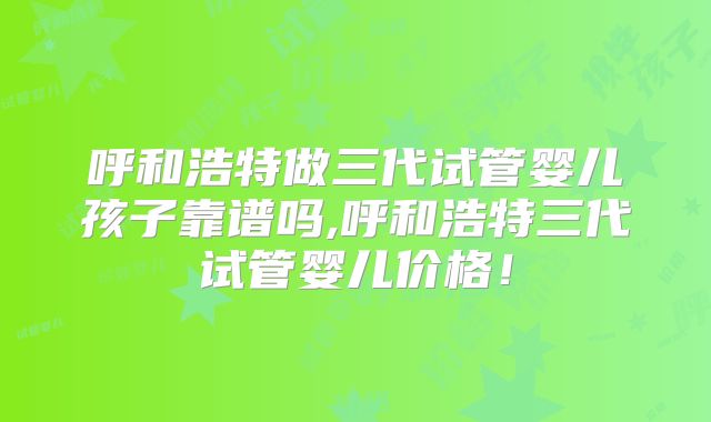 呼和浩特做三代试管婴儿孩子靠谱吗,呼和浩特三代试管婴儿价格！