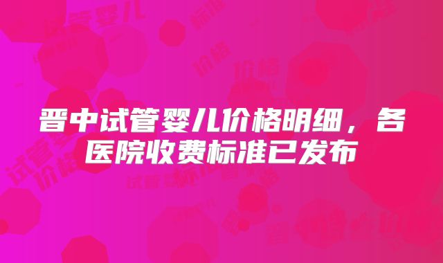 晋中试管婴儿价格明细，各医院收费标准已发布