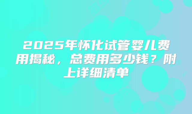 2025年怀化试管婴儿费用揭秘，总费用多少钱？附上详细清单