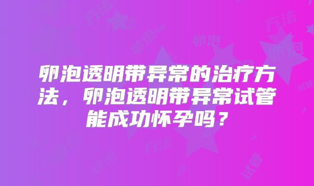 卵泡透明带异常的治疗方法，卵泡透明带异常试管能成功怀孕吗？