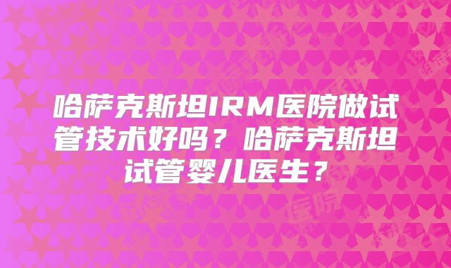 哈萨克斯坦IRM医院做试管技术好吗？哈萨克斯坦试管婴儿医生？