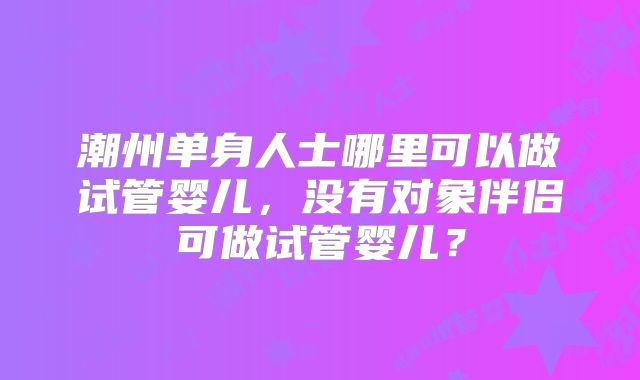 潮州单身人士哪里可以做试管婴儿，没有对象伴侣可做试管婴儿？