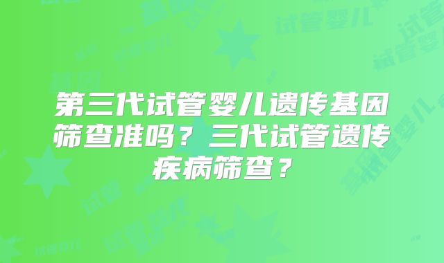第三代试管婴儿遗传基因筛查准吗?三代试管遗传疾病筛查?