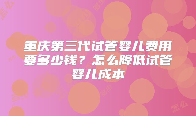 重庆第三代试管婴儿费用要多少钱？怎么降低试管婴儿成本