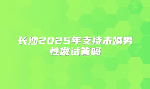 长沙2025年支持未婚男性做试管吗