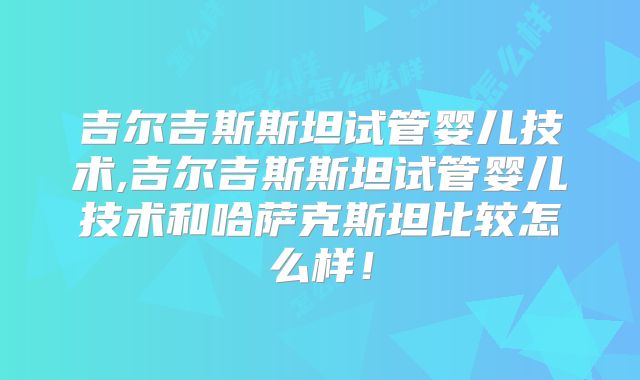 吉尔吉斯斯坦试管婴儿技术,吉尔吉斯斯坦试管婴儿技术和哈萨克斯坦比较怎么样！