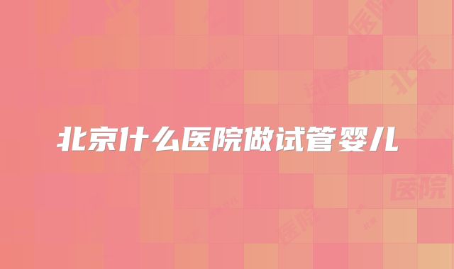 北京什么医院做试管婴儿