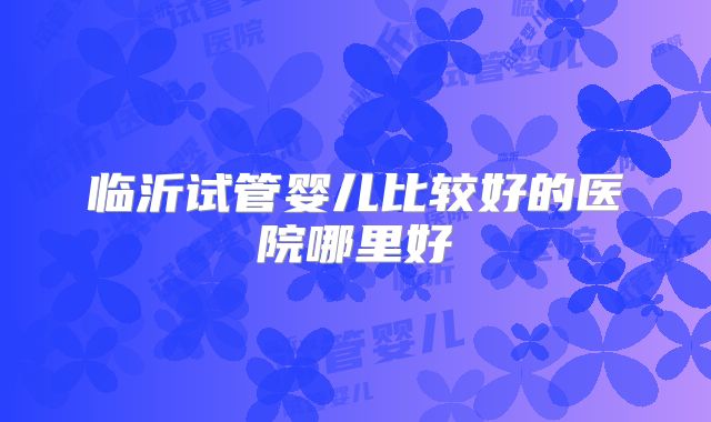 临沂试管婴儿比较好的医院哪里好