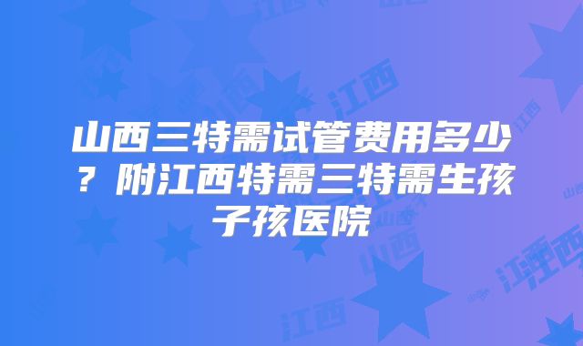 山西三特需试管费用多少？附江西特需三特需生孩子孩医院