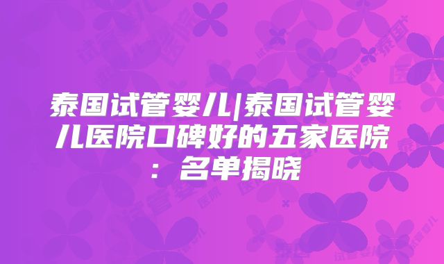 泰国试管婴儿|泰国试管婴儿医院口碑好的五家医院：名单揭晓
