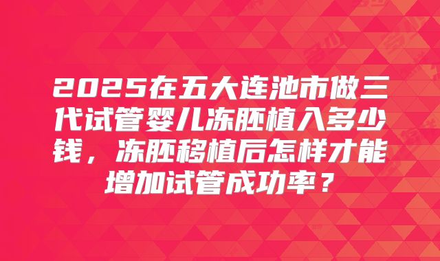 2025在五大连池市做三代试管婴儿冻胚植入多少钱,冻胚移植后怎样才能增加试管成功率?