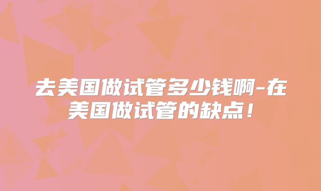 去美国做试管多少钱啊-在美国做试管的缺点！