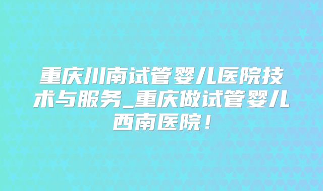 重庆川南试管婴儿医院技术与服务_重庆做试管婴儿西南医院！
