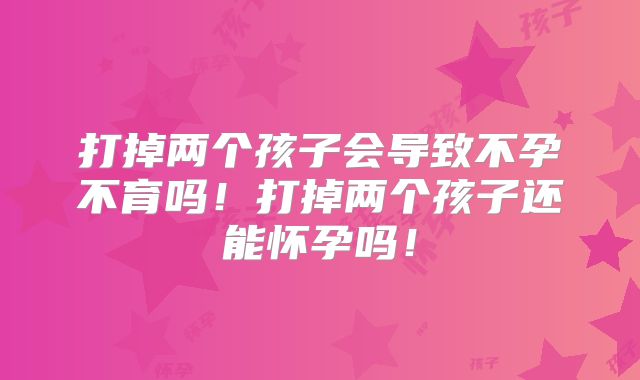 打掉两个孩子会导致不孕不育吗！打掉两个孩子还能怀孕吗！