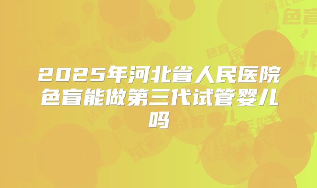 2025年河北省人民医院色盲能做第三代试管婴儿吗
