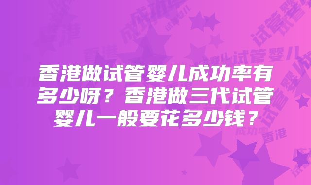 香港做试管婴儿成功率有多少呀？香港做三代试管婴儿一般要花多少钱？