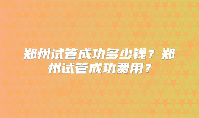 郑州试管成功多少钱？郑州试管成功费用？