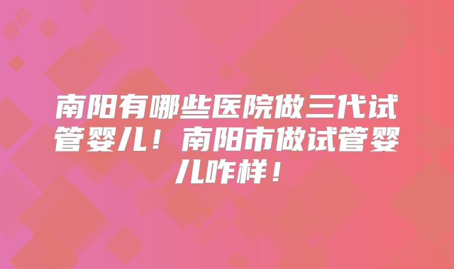 南阳有哪些医院做三代试管婴儿!南阳市做试管婴儿咋样!