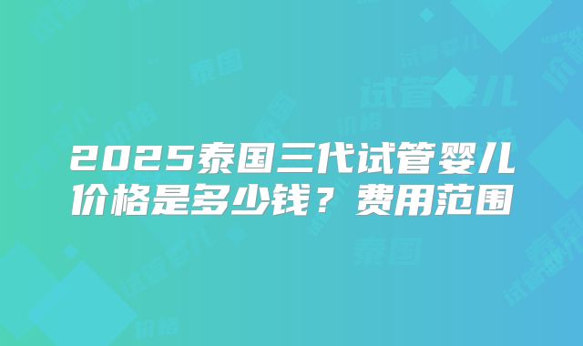 2025泰国三代试管婴儿价格是多少钱?费用范围