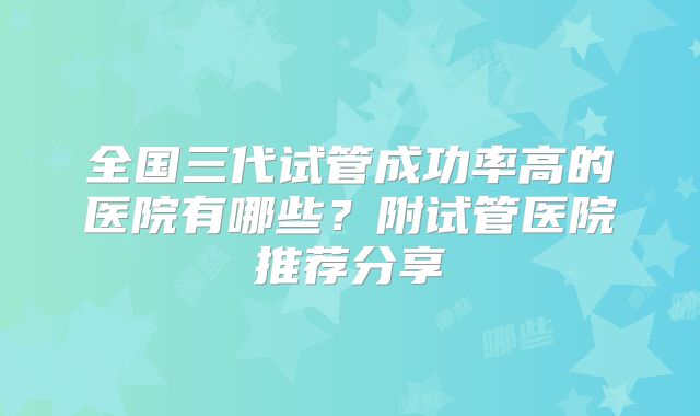 全国三代试管成功率高的医院有哪些?附试管医院推荐分享
