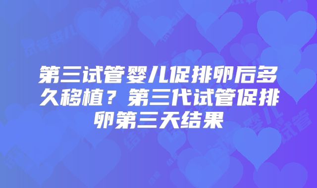 第三试管婴儿促排卵后多久移植？第三代试管促排卵第三天结果