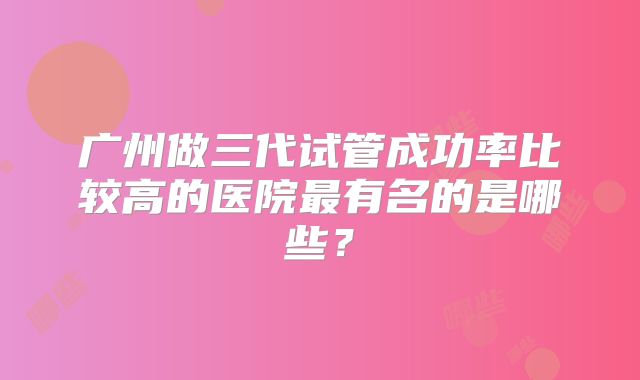 广州做三代试管成功率比较高的医院最有名的是哪些？