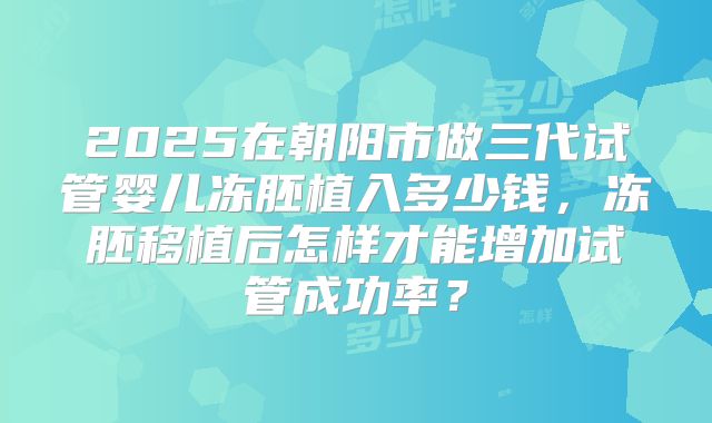 2025在朝阳市做三代试管婴儿冻胚植入多少钱，冻胚移植后怎样才能增加试管成功率？