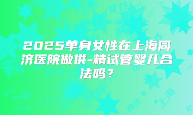 2025单身女性在上海同济医院做供-精试管婴儿合法吗?