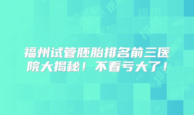 福州试管胚胎排名前三医院大揭秘!不看亏大了!