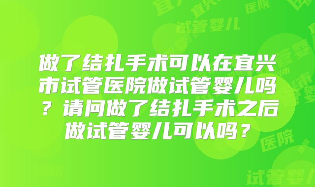 做了结扎手术可以在宜兴市试管医院做试管婴儿吗？请问做了结扎手术之后做试管婴儿可以吗？