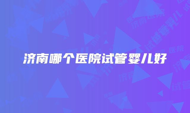 济南哪个医院试管婴儿好
