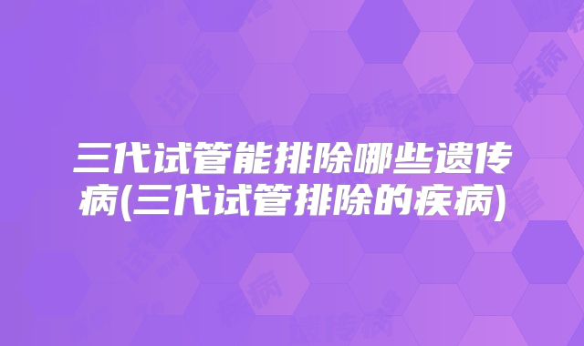 三代试管能排除哪些遗传病(三代试管排除的疾病)