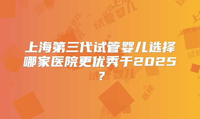 上海第三代试管婴儿选择哪家医院更优秀于2025?