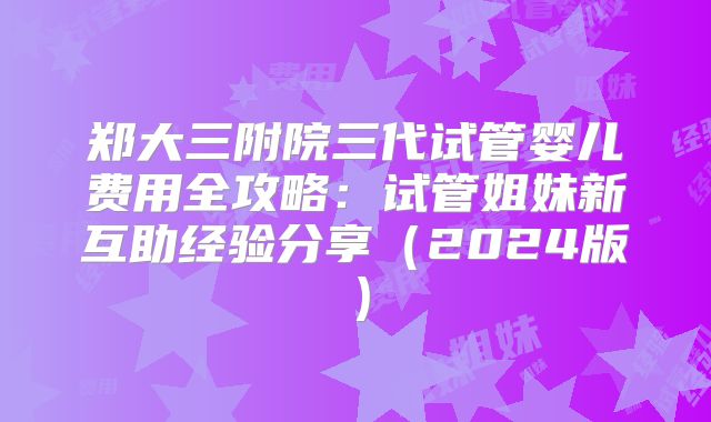 郑大三附院三代试管婴儿费用全攻略:试管姐妹新互助经验分享(2024版)