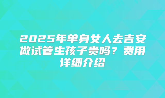 2025年单身女人去吉安做试管生孩子贵吗？费用详细介绍