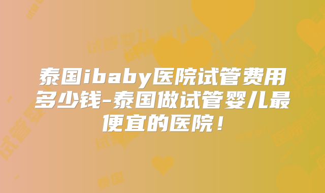 泰国ibaby医院试管费用多少钱-泰国做试管婴儿最便宜的医院！