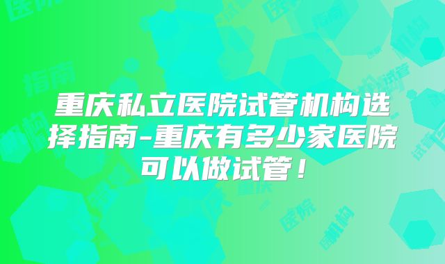 重庆私立医院试管机构选择指南-重庆有多少家医院可以做试管！