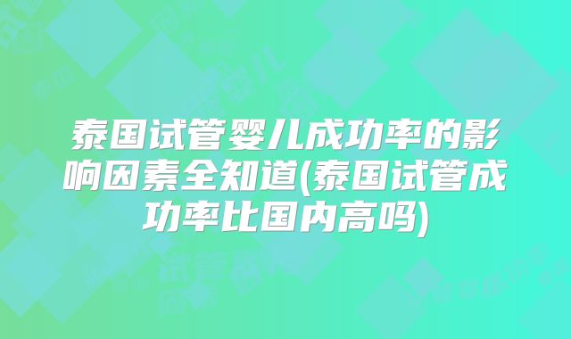 泰国试管婴儿成功率的影响因素全知道(泰国试管成功率比国内高吗)