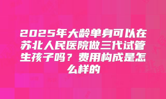 2025年大龄单身可以在苏北人民医院做三代试管生孩子吗？费用构成是怎么样的