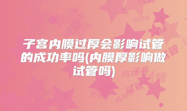 子宫内膜过厚会影响试管的成功率吗(内膜厚影响做试管吗)