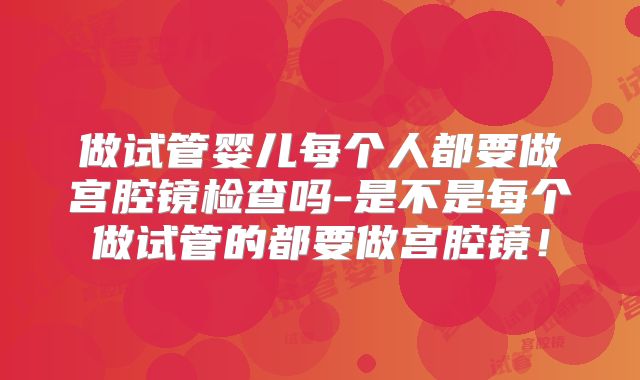 做试管婴儿每个人都要做宫腔镜检查吗-是不是每个做试管的都要做宫腔镜!