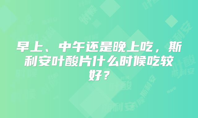 早上、中午还是晚上吃,斯利安叶酸片什么时候吃较好?
